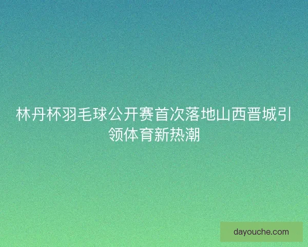 林丹杯羽毛球公开赛首次落地山西晋城引领体育新热潮
