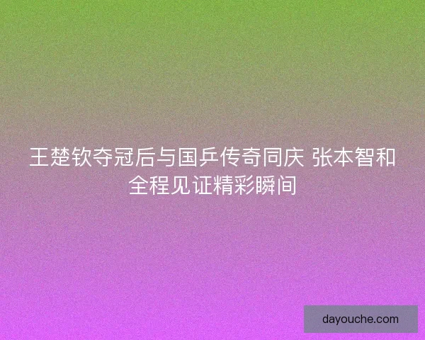 王楚钦夺冠后与国乒传奇同庆 张本智和全程见证精彩瞬间