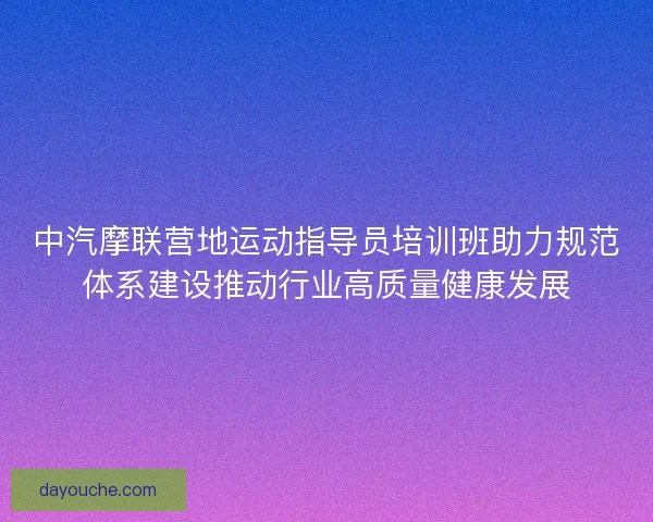 中汽摩联营地运动指导员培训班助力规范体系建设推动行业高质量健康发展