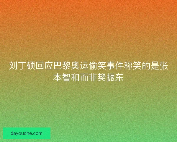 刘丁硕回应巴黎奥运偷笑事件称笑的是张本智和而非樊振东
