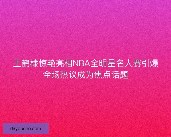 王鹤棣惊艳亮相NBA全明星名人赛引爆全场热议成为焦点话题