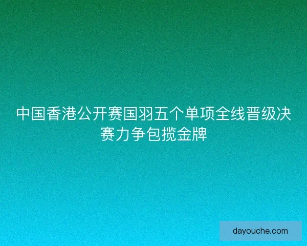 中国香港公开赛国羽五个单项全线晋级决赛力争包揽金牌