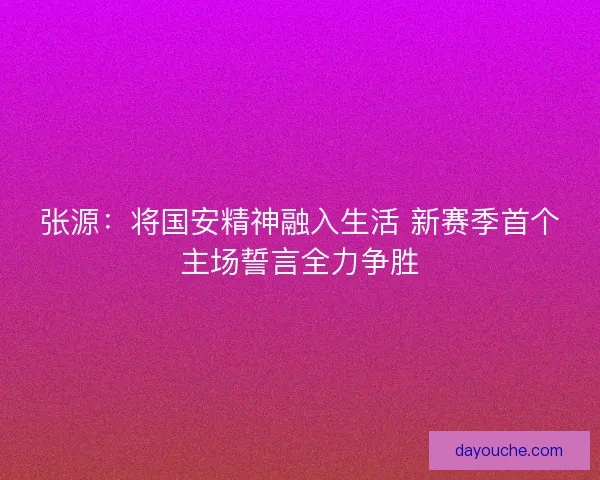 张源：将国安精神融入生活 新赛季首个主场誓言全力争胜