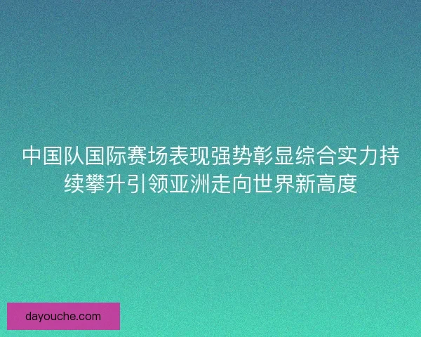 中国队国际赛场表现强势彰显综合实力持续攀升引领亚洲走向世界新高度