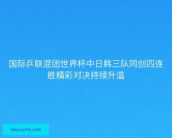 国际乒联混团世界杯中日韩三队同创四连胜精彩对决持续升温