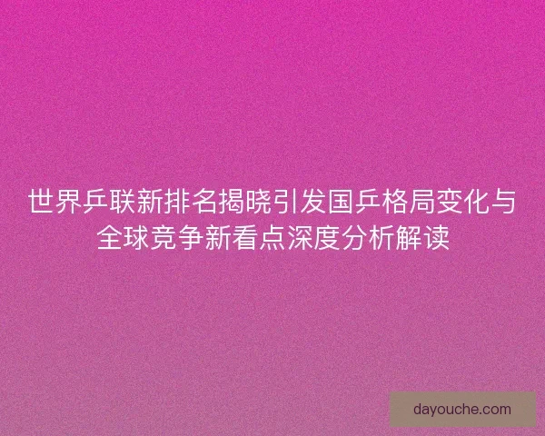 世界乒联新排名揭晓引发国乒格局变化与全球竞争新看点深度分析解读