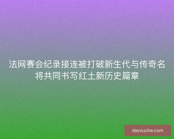 法网赛会纪录接连被打破新生代与传奇名将共同书写红土新历史篇章 法网赛会纪录接连被打破新生代与传奇名将共同书写红土新历史篇章