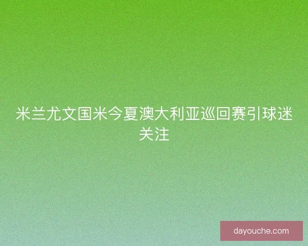 米兰尤文国米今夏澳大利亚巡回赛引球迷关注 米兰尤文国米今夏澳大利亚巡回赛引球迷关注