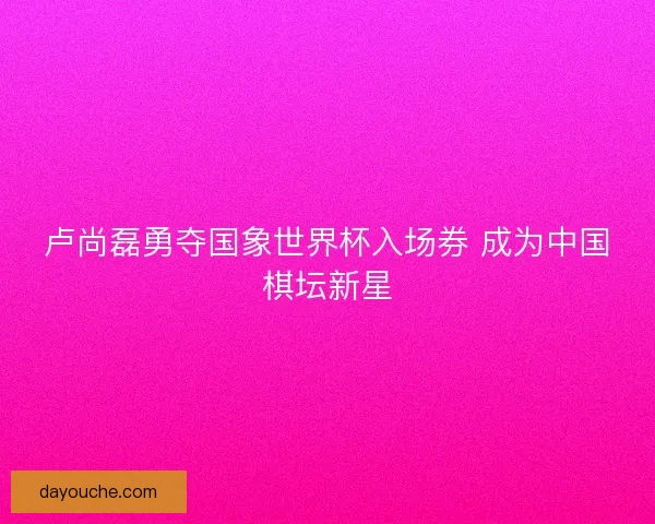 卢尚磊勇夺国象世界杯入场券 成为中国棋坛新星 卢尚磊勇夺国象世界杯入场券 成为中国棋坛新星